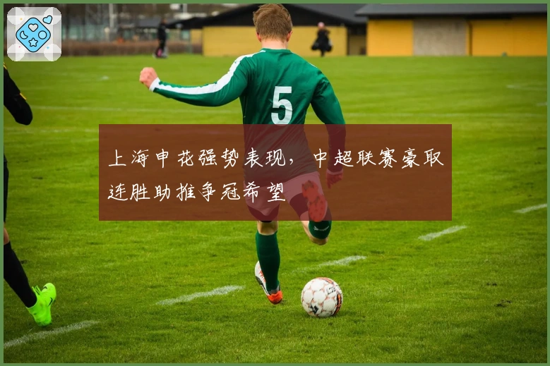 上海申花强势表现，中超联赛豪取连胜助推争冠希望