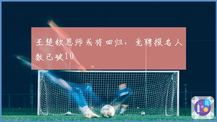王楚钦恩师或将回归，竞聘报名人数已破10