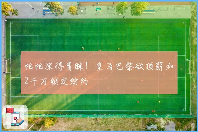 帕帕深得青睐！皇马巴黎欲顶薪加2千万锁定续约