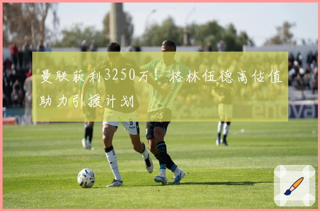 曼联获利3250万!格林伍德高估值助力引援计划