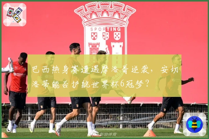 巴西热身赛遭遇摩洛哥逆袭，安切洛蒂能否护航世界杯6冠梦？