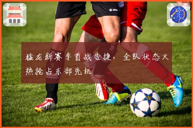 猛龙新赛季首战告捷，全队状态火热抢占东部先机