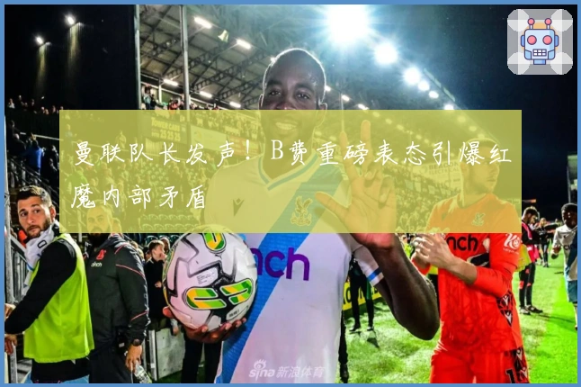 曼联队长发声！B费重磅表态引爆红魔内部矛盾