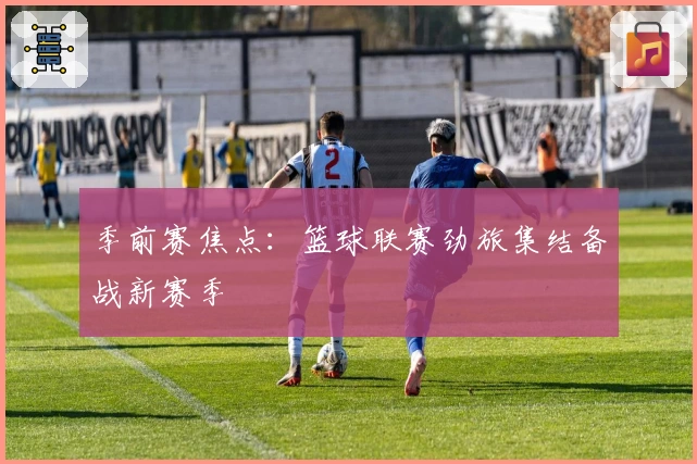 季前赛焦点：篮球联赛劲旅集结备战新赛季