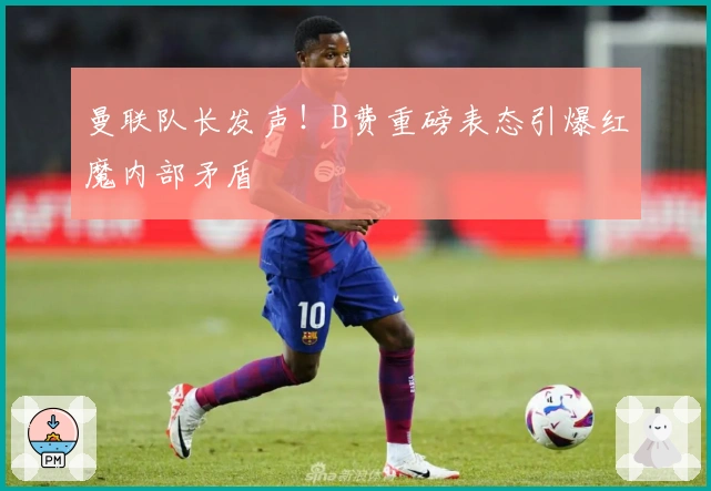曼联队长发声！B费重磅表态引爆红魔内部矛盾