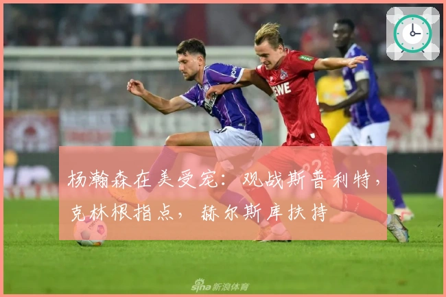 杨瀚森在美受宠：观战斯普利特，克林根指点，赫尔斯库扶持