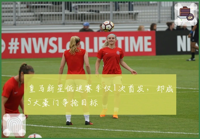 皇马新星低迷赛季仅1次首发，却成5大豪门争抢目标