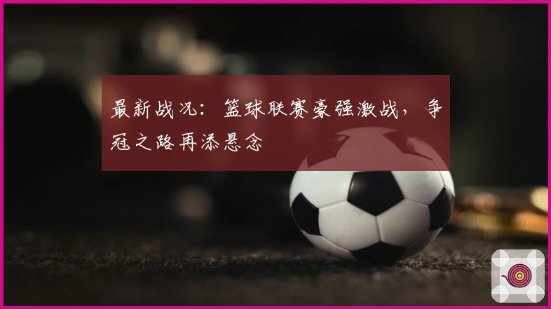 最新战况：篮球联赛豪强激战，争冠之路再添悬念