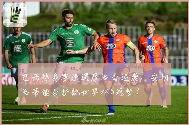 巴西热身赛遭遇摩洛哥逆袭，安切洛蒂能否护航世界杯6冠梦？